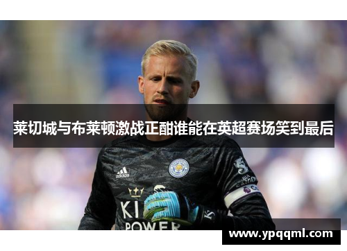 莱切城与布莱顿激战正酣谁能在英超赛场笑到最后